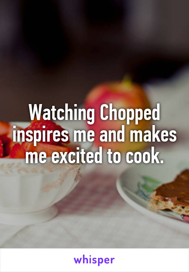 Watching Chopped inspires me and makes me excited to cook.