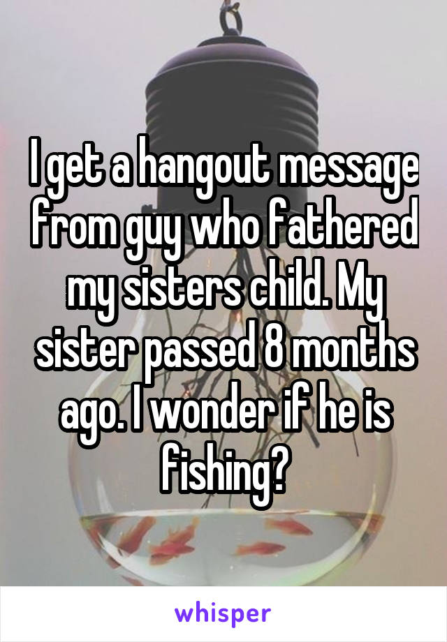I get a hangout message from guy who fathered my sisters child. My sister passed 8 months ago. I wonder if he is fishing?