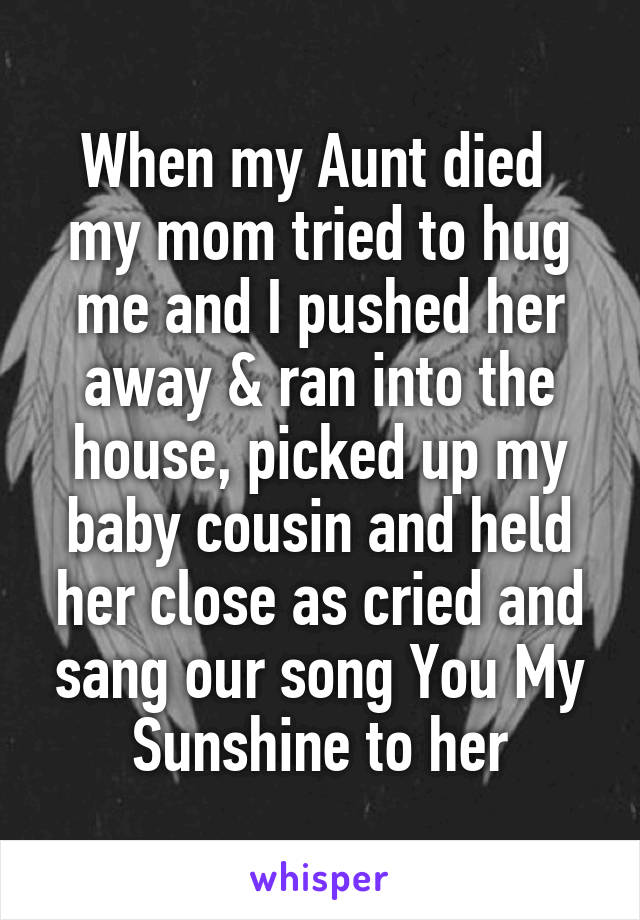 When my Aunt died  my mom tried to hug me and I pushed her away & ran into the house, picked up my baby cousin and held her close as cried and sang our song You My Sunshine to her