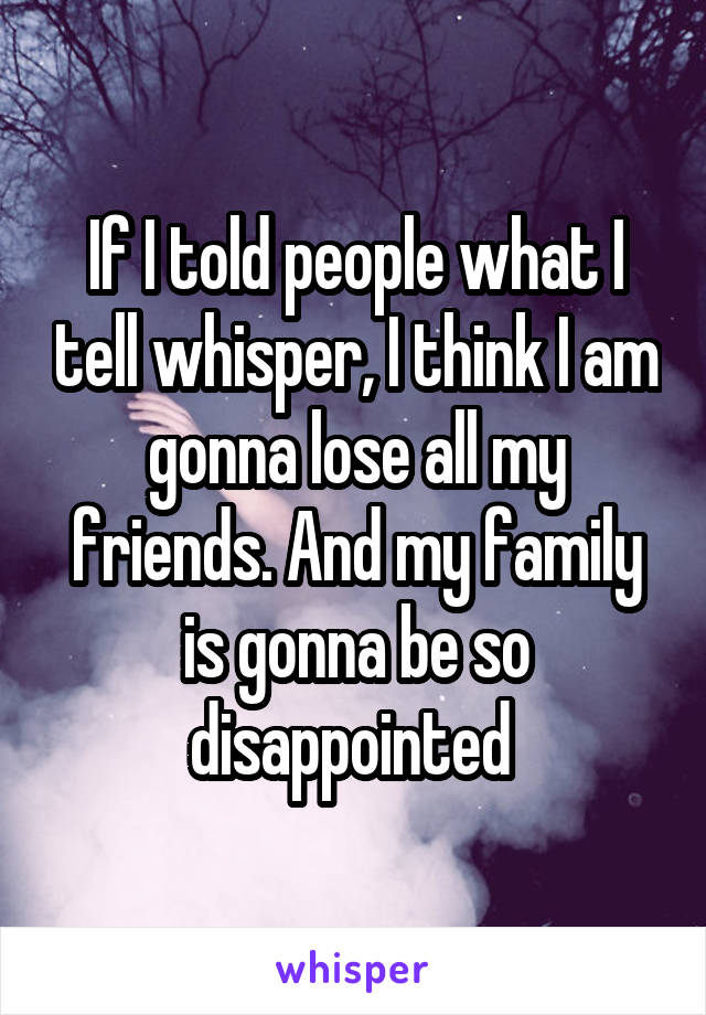 If I told people what I tell whisper, I think I am gonna lose all my friends. And my family is gonna be so disappointed 
