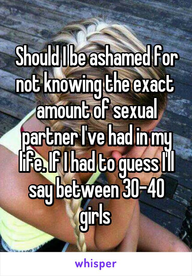 Should I be ashamed for not knowing the exact  amount of sexual partner I've had in my life. If I had to guess I'll say between 30-40 girls 