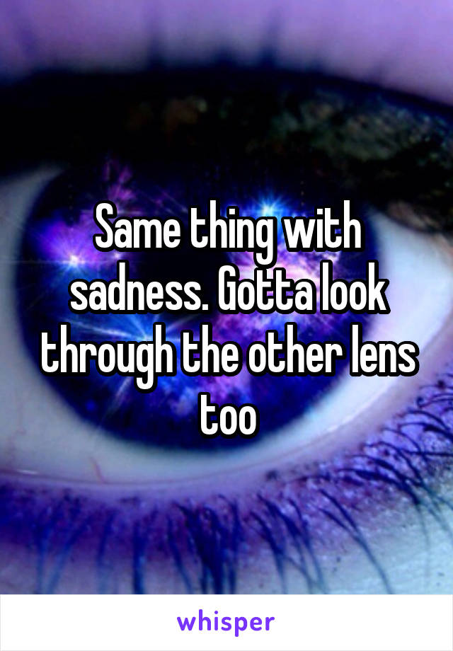 Same thing with sadness. Gotta look through the other lens too