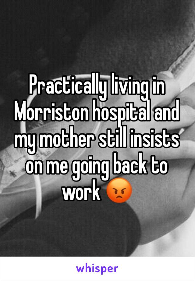 Practically living in Morriston hospital and my mother still insists on me going back to work 😡