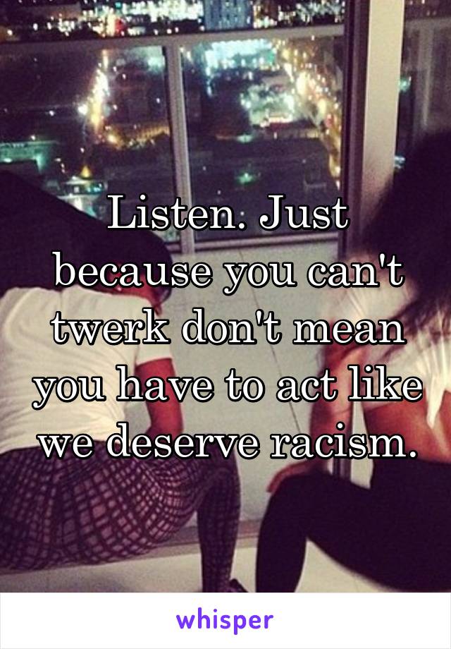 Listen. Just because you can't twerk don't mean you have to act like we deserve racism.