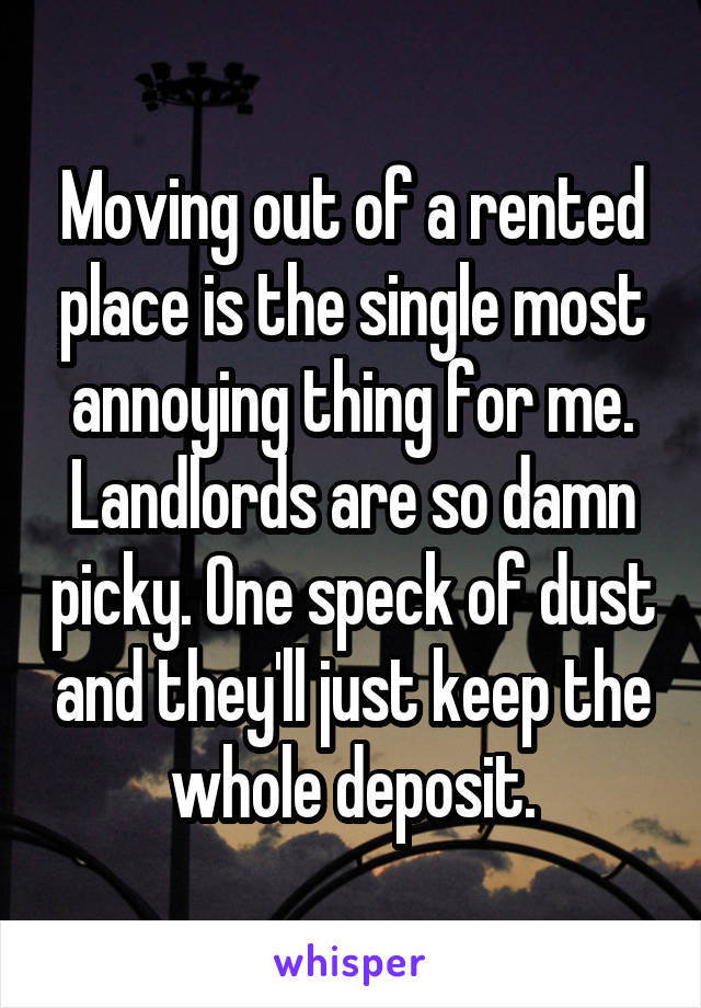 Moving out of a rented place is the single most annoying thing for me.
Landlords are so damn picky. One speck of dust and they'll just keep the whole deposit.