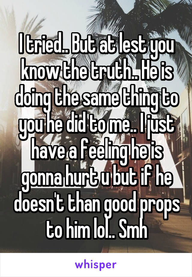 I tried.. But at lest you know the truth.. He is doing the same thing to you he did to me.. I just have a feeling he is gonna hurt u but if he doesn't than good props to him lol.. Smh