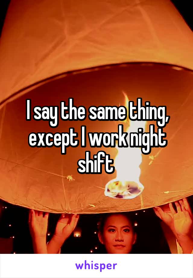 I say the same thing, except I work night shift 