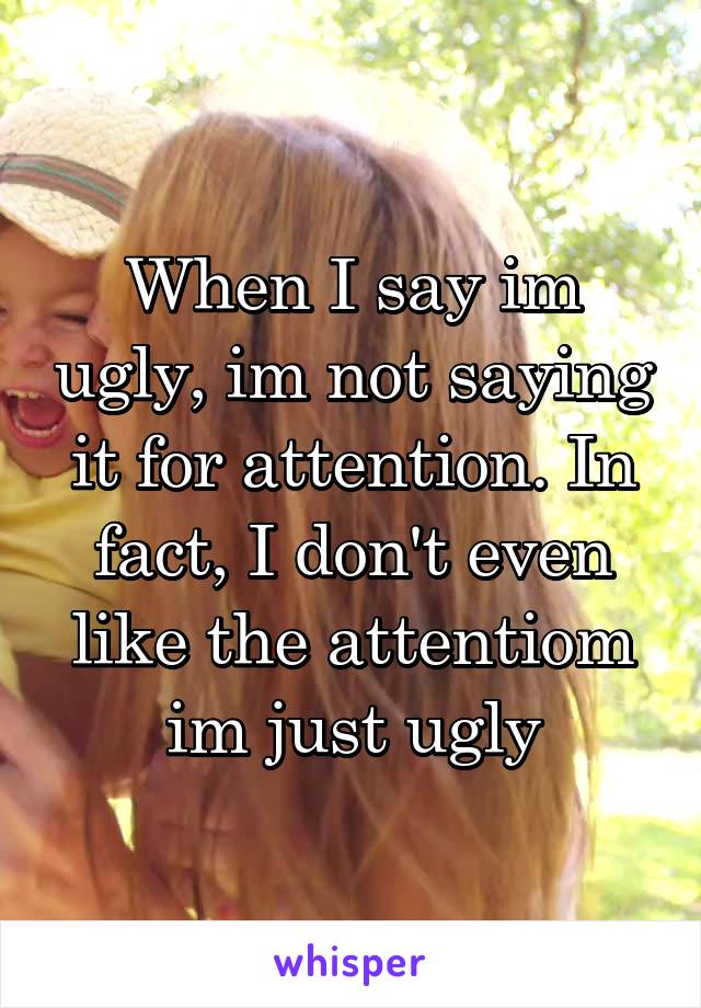 When I say im ugly, im not saying it for attention. In fact, I don't even like the attentiom im just ugly