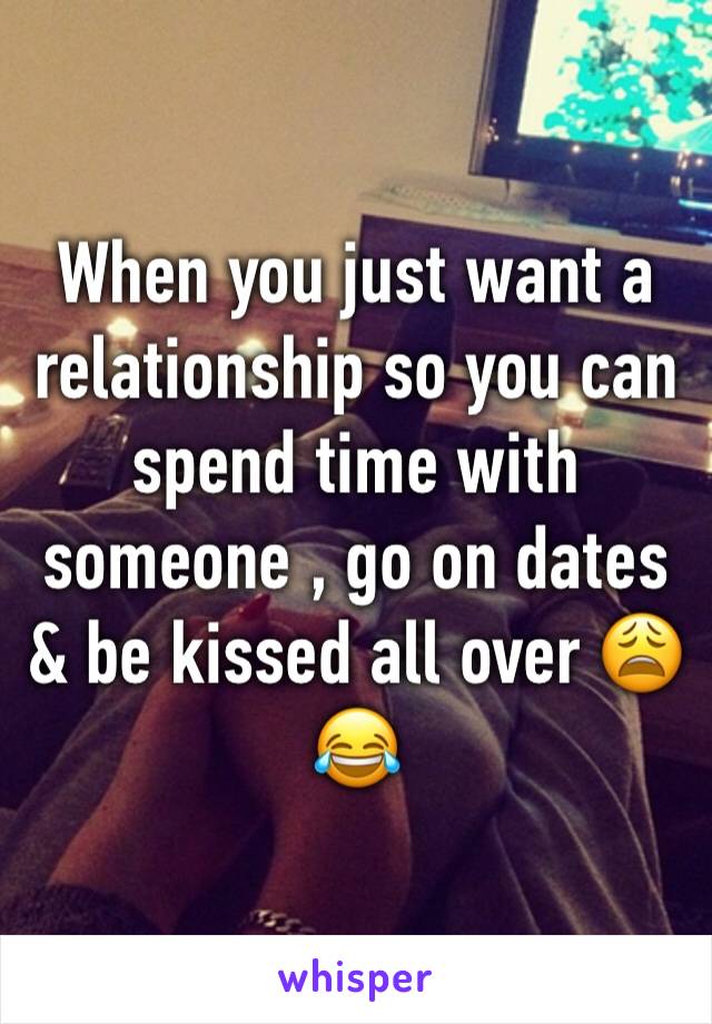 When you just want a relationship so you can spend time with someone , go on dates & be kissed all over 😩😂