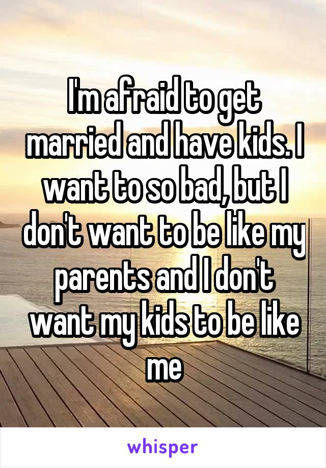 I'm afraid to get married and have kids. I want to so bad, but I don't want to be like my parents and I don't want my kids to be like me