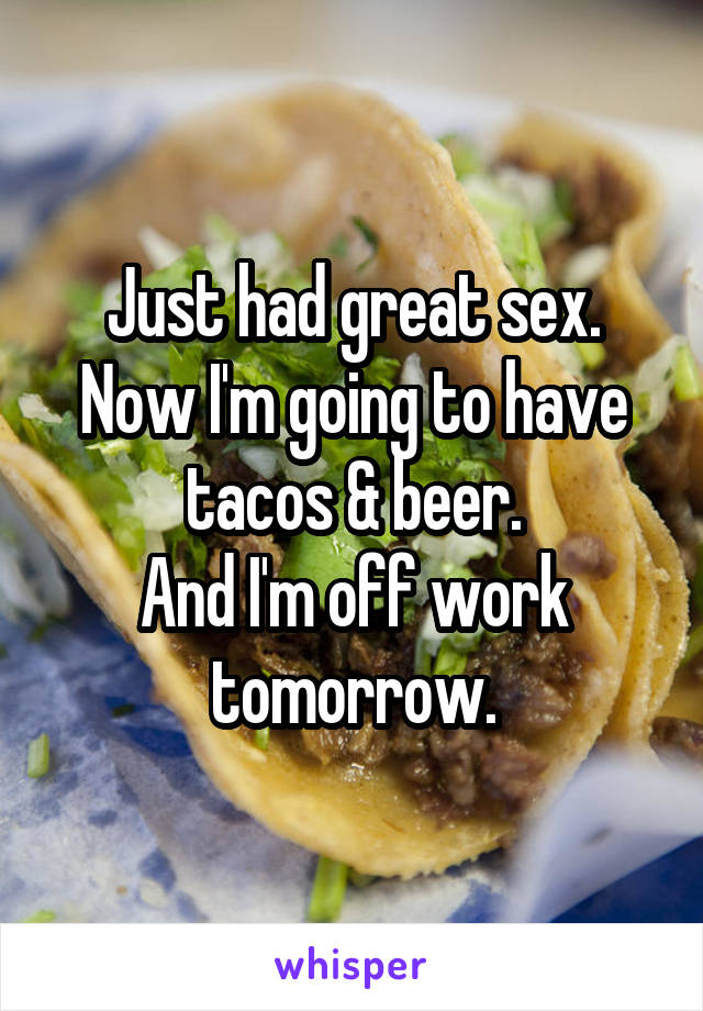 Just had great sex.
Now I'm going to have tacos & beer.
And I'm off work tomorrow.