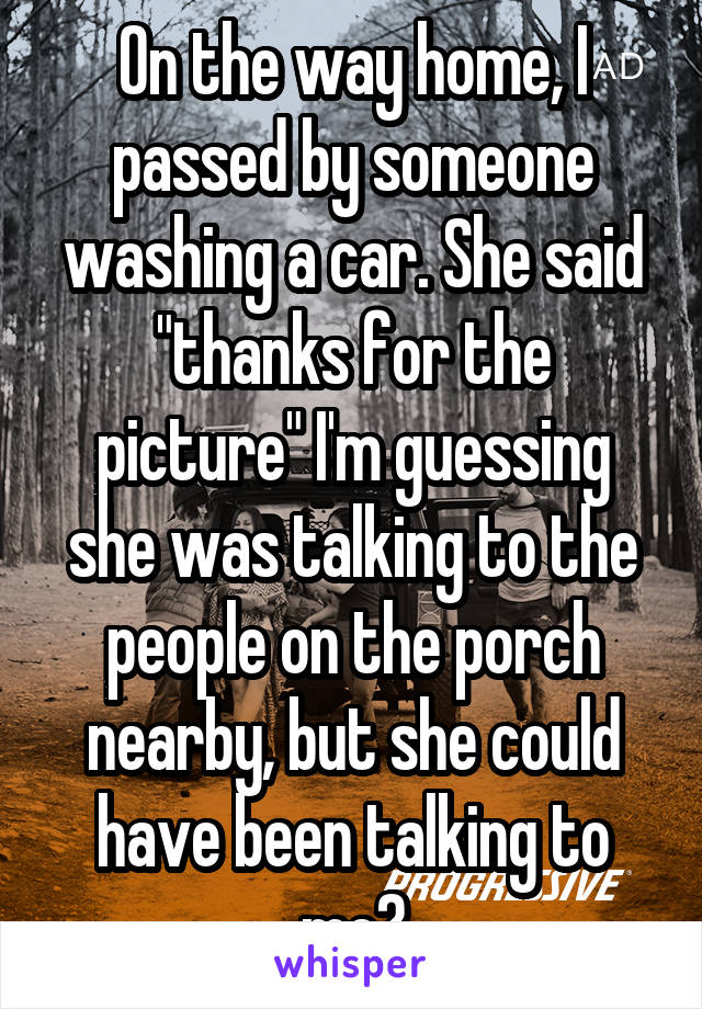 On the way home, I passed by someone washing a car. She said "thanks for the picture" I'm guessing she was talking to the people on the porch nearby, but she could have been talking to me?