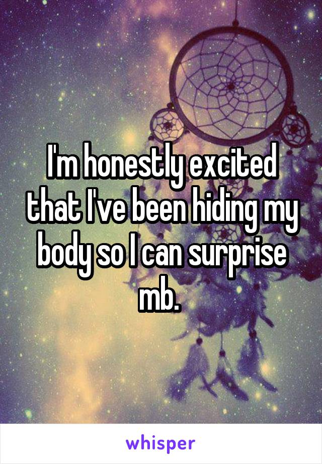 I'm honestly excited that I've been hiding my body so I can surprise mb. 