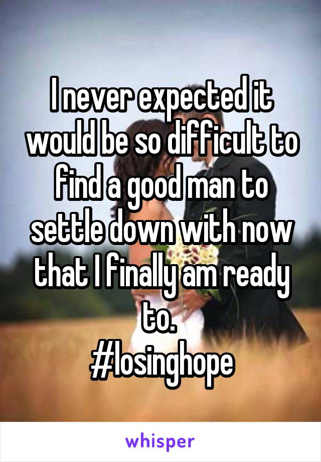 I never expected it would be so difficult to find a good man to settle down with now that I finally am ready to. 
#losinghope