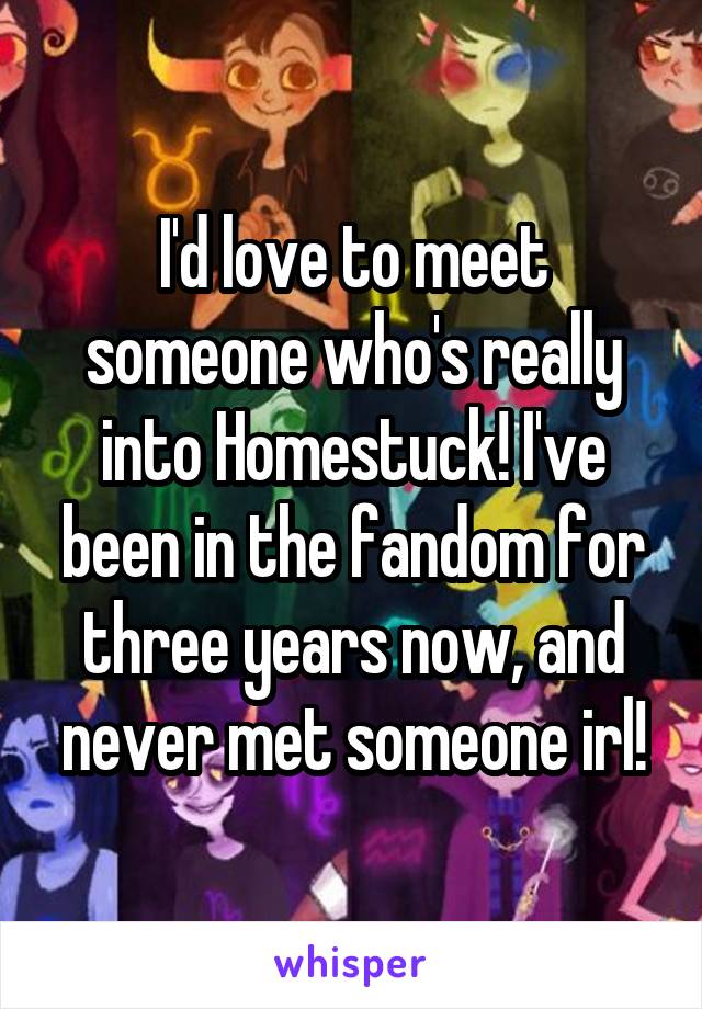 I'd love to meet someone who's really into Homestuck! I've been in the fandom for three years now, and never met someone irl!
