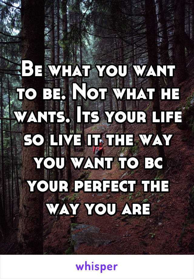 Be what you want to be. Not what he wants. Its your life so live it the way you want to bc your perfect the way you are