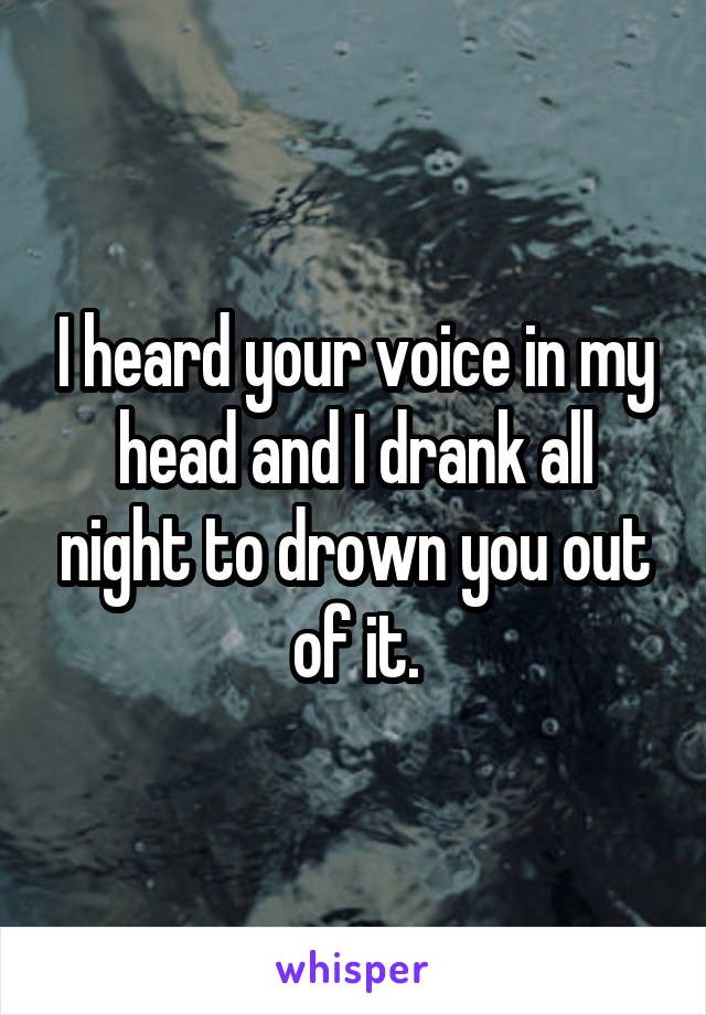 I heard your voice in my head and I drank all night to drown you out of it.