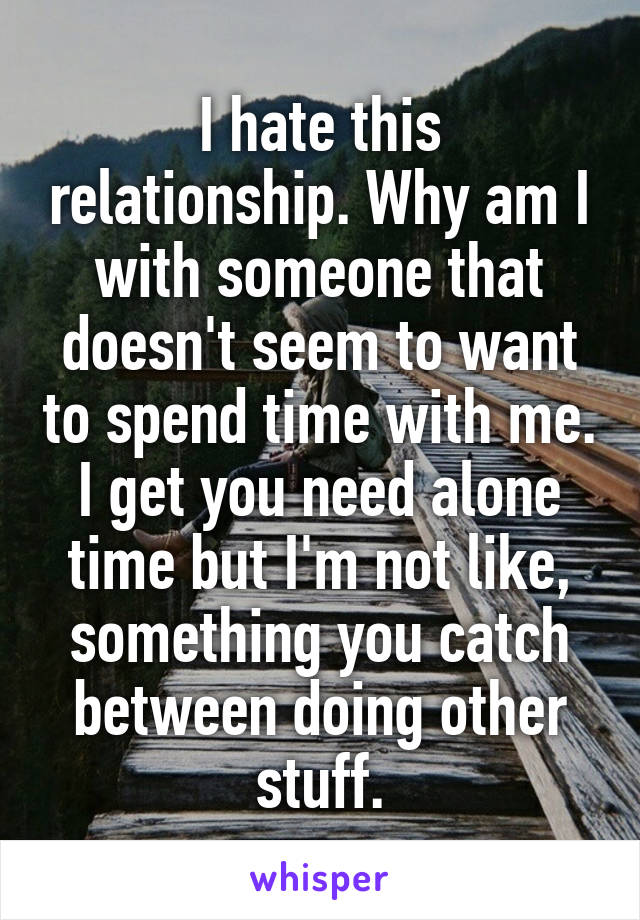 I hate this relationship. Why am I with someone that doesn't seem to want to spend time with me. I get you need alone time but I'm not like, something you catch between doing other stuff.
