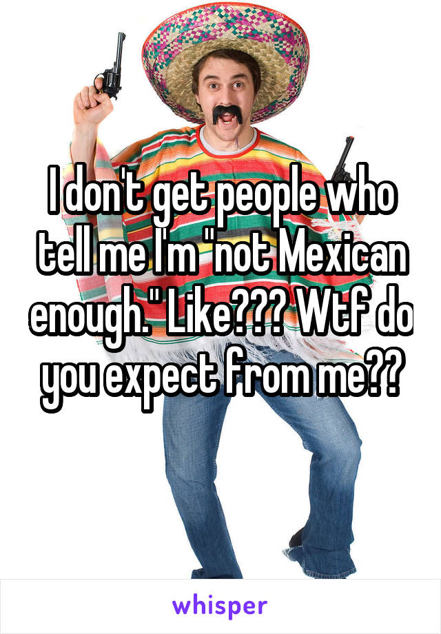 I don't get people who tell me I'm "not Mexican enough." Like??? Wtf do you expect from me??
