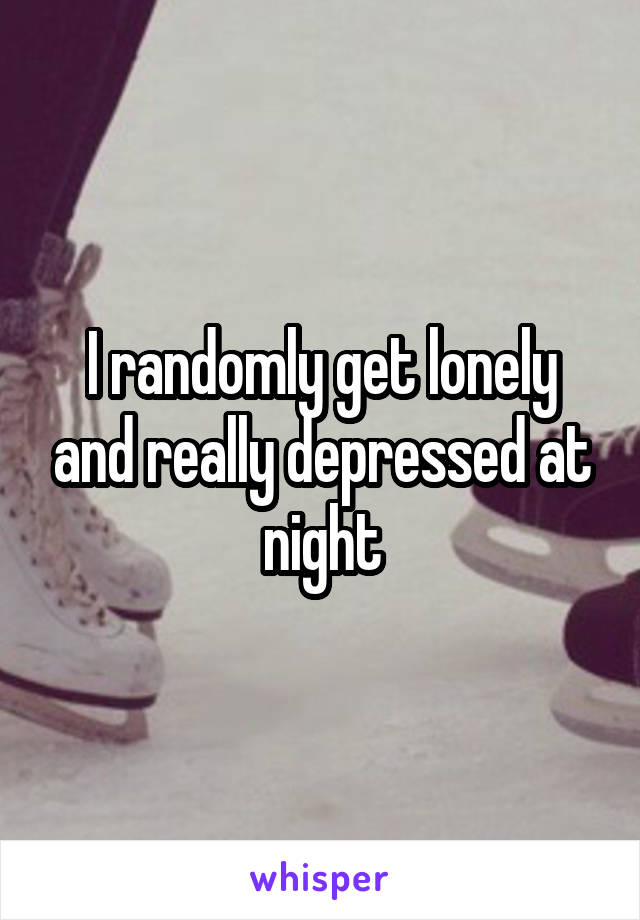 I randomly get lonely and really depressed at night