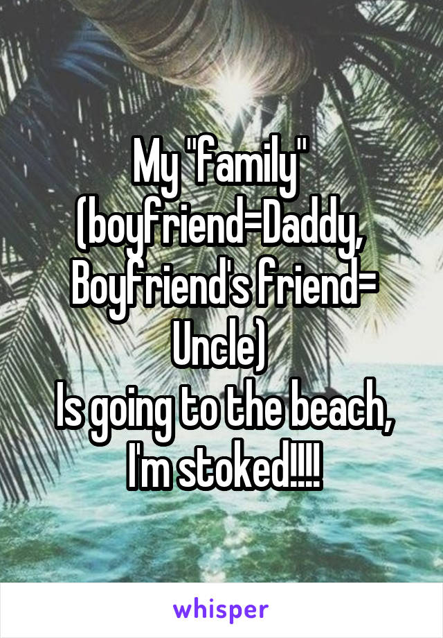 My "family" 
(boyfriend=Daddy, 
Boyfriend's friend= Uncle) 
Is going to the beach, I'm stoked!!!!
