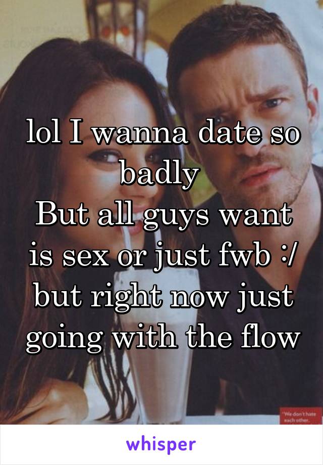 lol I wanna date so badly 
But all guys want is sex or just fwb :/ but right now just going with the flow