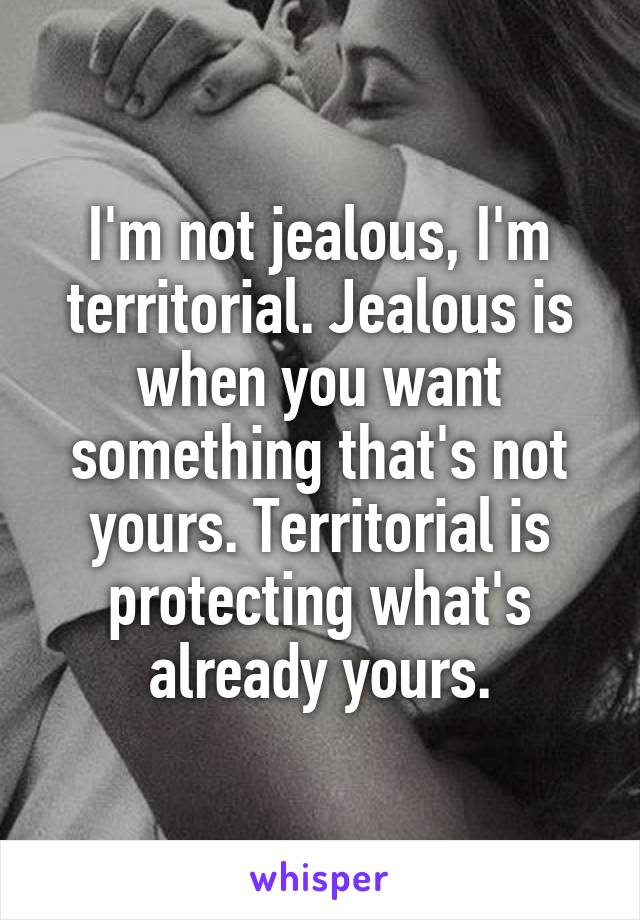 I'm not jealous, I'm territorial. Jealous is when you want something that's not yours. Territorial is protecting what's already yours.