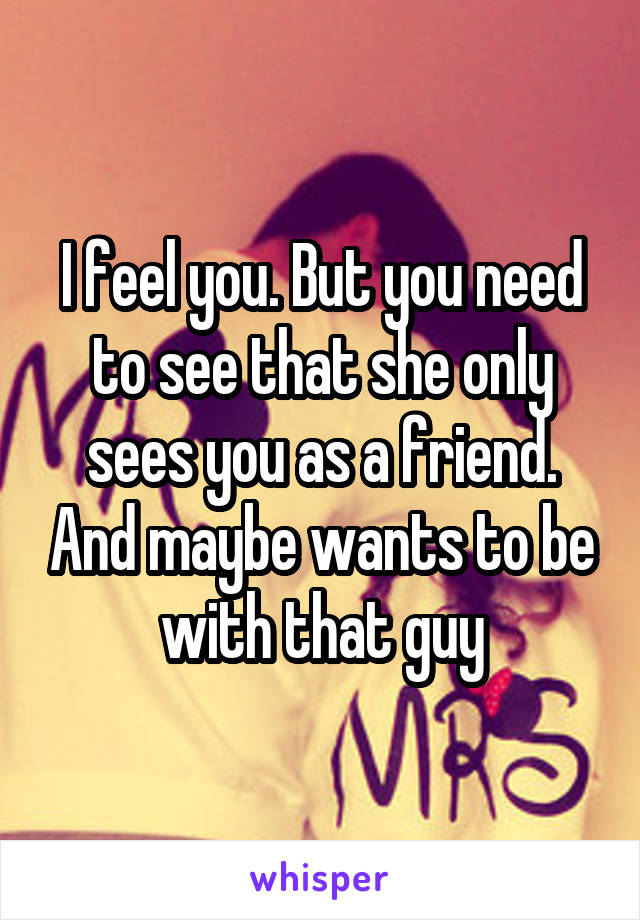 I feel you. But you need to see that she only sees you as a friend. And maybe wants to be with that guy