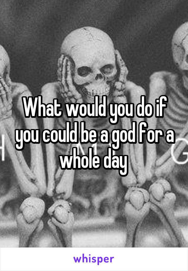 What would you do if you could be a god for a whole day 