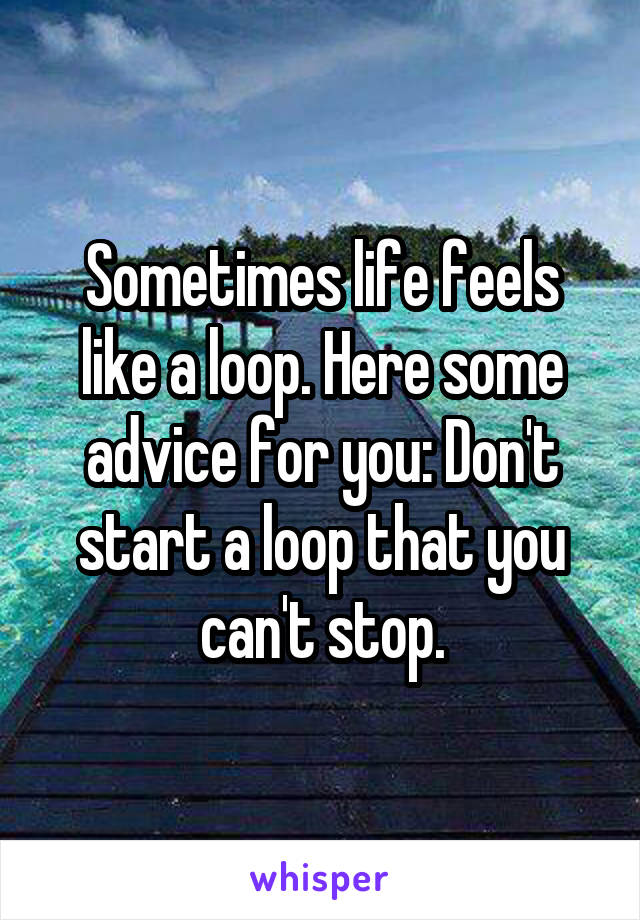 Sometimes life feels like a loop. Here some advice for you: Don't start a loop that you can't stop.