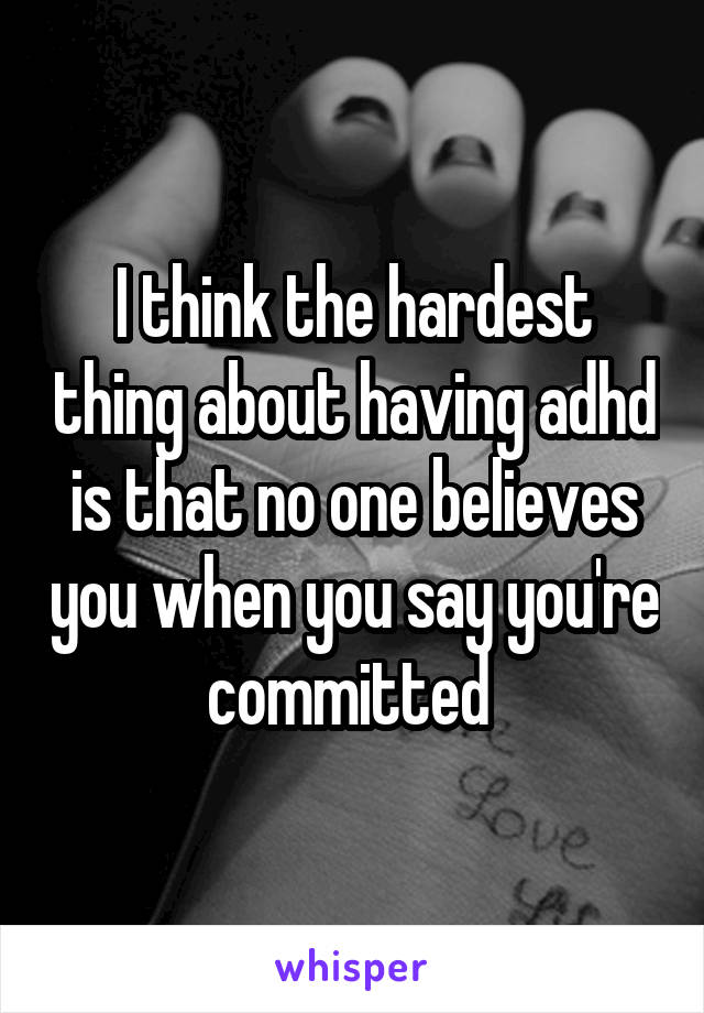 I think the hardest thing about having adhd is that no one believes you when you say you're committed 