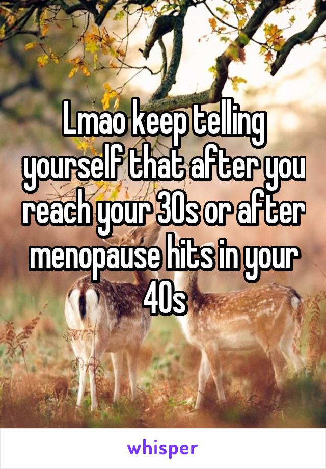 Lmao keep telling yourself that after you reach your 30s or after menopause hits in your 40s
 