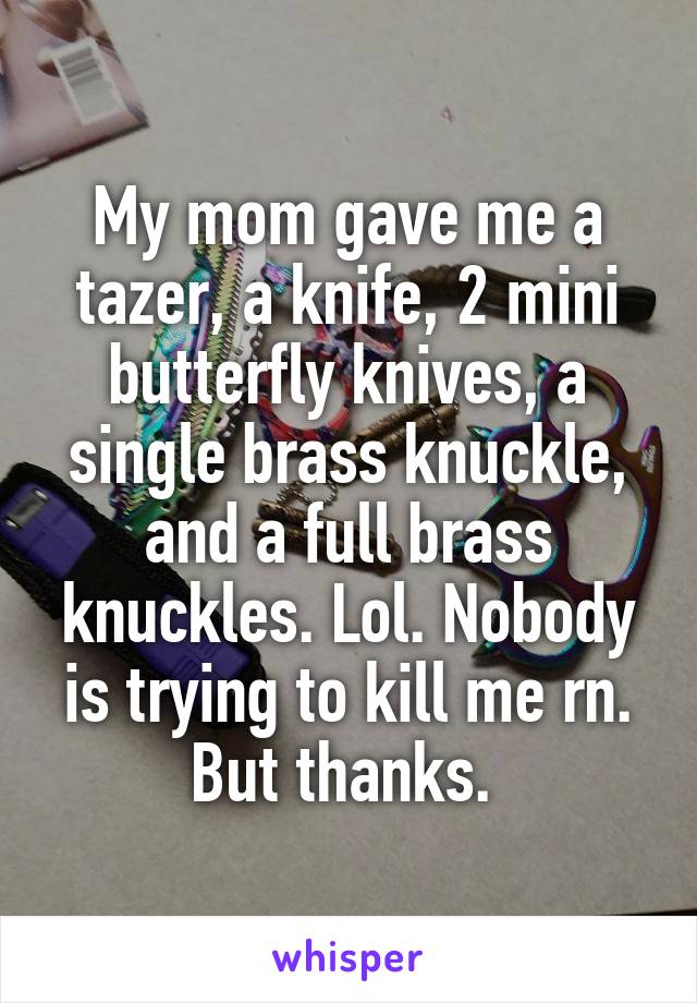 My mom gave me a tazer, a knife, 2 mini butterfly knives, a single brass knuckle, and a full brass knuckles. Lol. Nobody is trying to kill me rn. But thanks. 