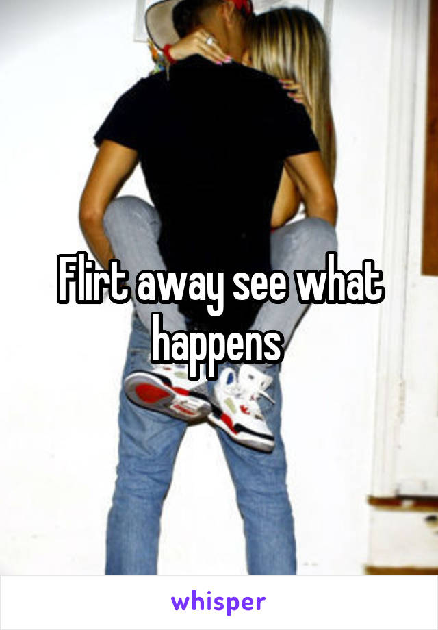 Flirt away see what happens 