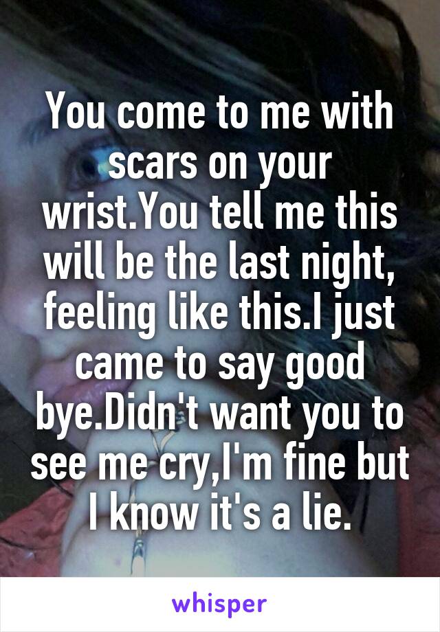 You come to me with scars on your wrist.You tell me this will be the last night, feeling like this.I just came to say good bye.Didn't want you to see me cry,I'm fine but I know it's a lie.