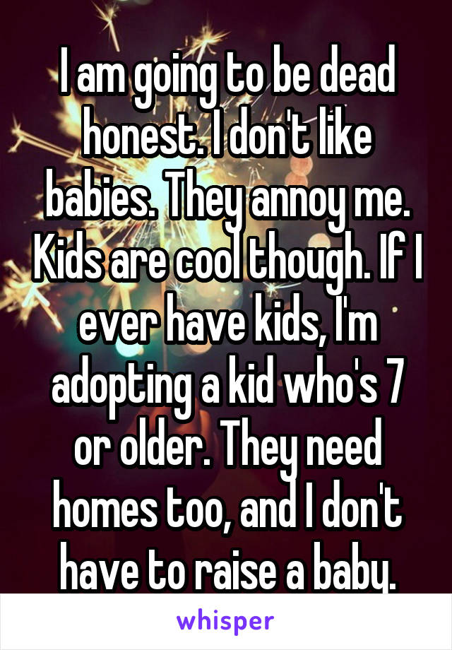 I am going to be dead honest. I don't like babies. They annoy me. Kids are cool though. If I ever have kids, I'm adopting a kid who's 7 or older. They need homes too, and I don't have to raise a baby.