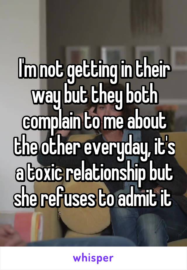 I'm not getting in their way but they both complain to me about the other everyday, it's a toxic relationship but she refuses to admit it 