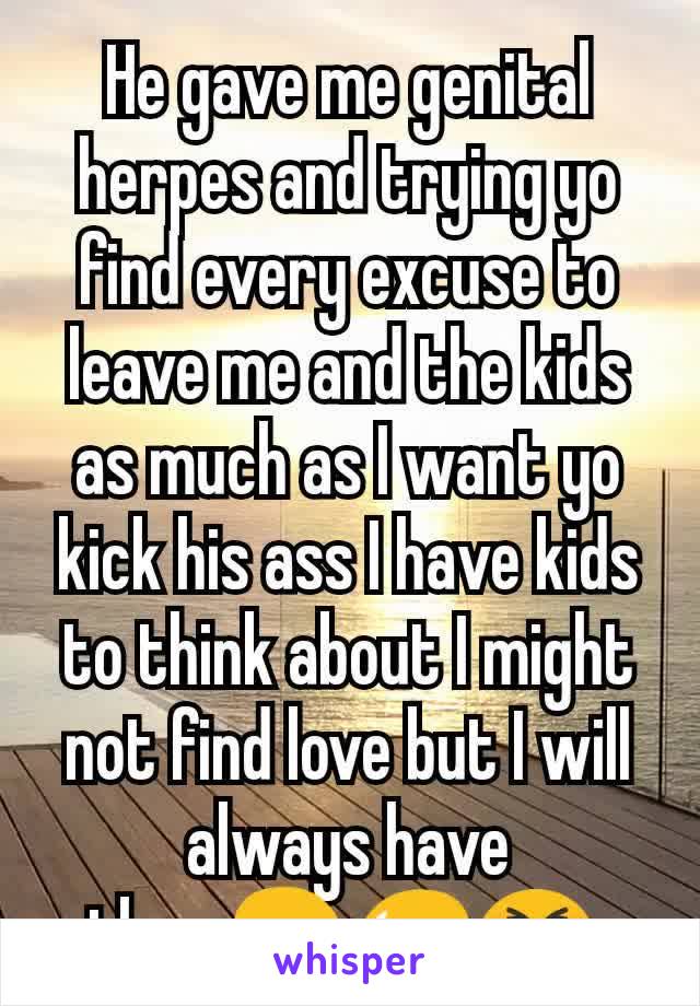 He gave me genital herpes and trying yo find every excuse to leave me and the kids as much as I want yo kick his ass I have kids to think about I might not find love but I will always have them😢😥😣.