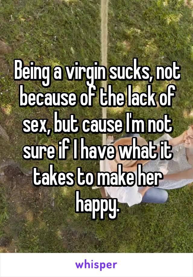 Being a virgin sucks, not because of the lack of sex, but cause I'm not sure if I have what it takes to make her happy.