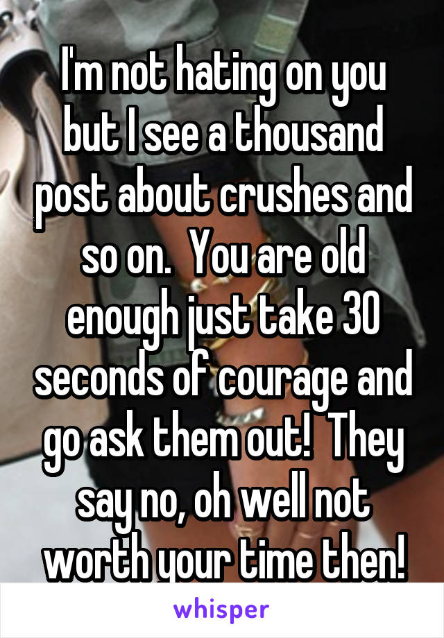 I'm not hating on you but I see a thousand post about crushes and so on.  You are old enough just take 30 seconds of courage and go ask them out!  They say no, oh well not worth your time then!