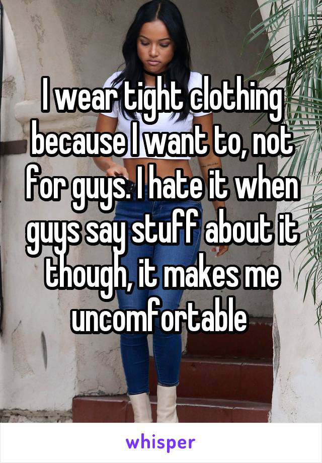 I wear tight clothing because I want to, not for guys. I hate it when guys say stuff about it though, it makes me uncomfortable 
