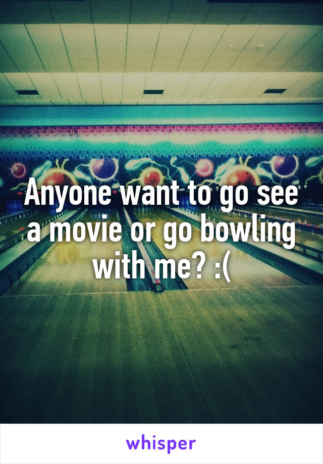 Anyone want to go see a movie or go bowling with me? :(