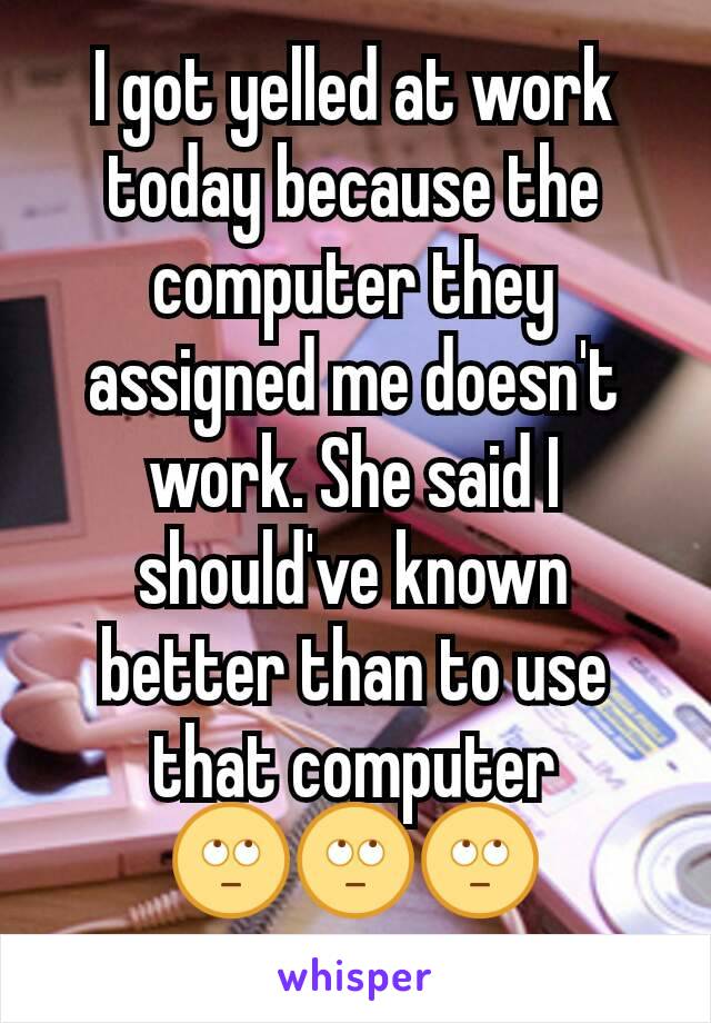 I got yelled at work today because the computer they assigned me doesn't work. She said I should've known better than to use that computer 🙄🙄🙄