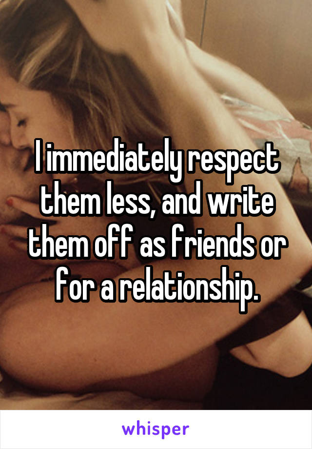 I immediately respect them less, and write them off as friends or for a relationship.