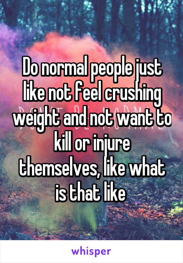 Do normal people just like not feel crushing weight and not want to kill or injure themselves, like what is that like 