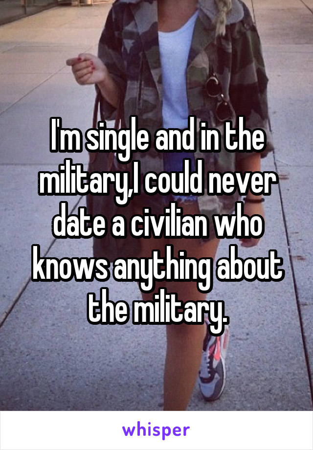 I'm single and in the military,I could never date a civilian who knows anything about the military.