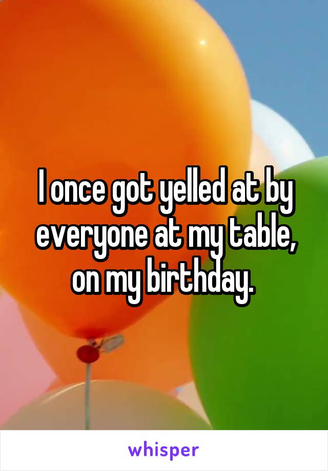 I once got yelled at by everyone at my table, on my birthday. 