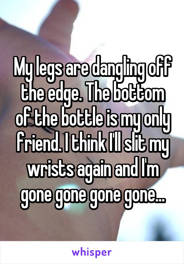 My legs are dangling off the edge. The bottom of the bottle is my only friend. I think I'll slit my wrists again and I'm gone gone gone gone...