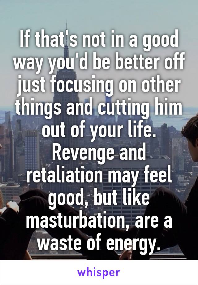 If that's not in a good way you'd be better off just focusing on other things and cutting him out of your life. Revenge and retaliation may feel good, but like masturbation, are a waste of energy.