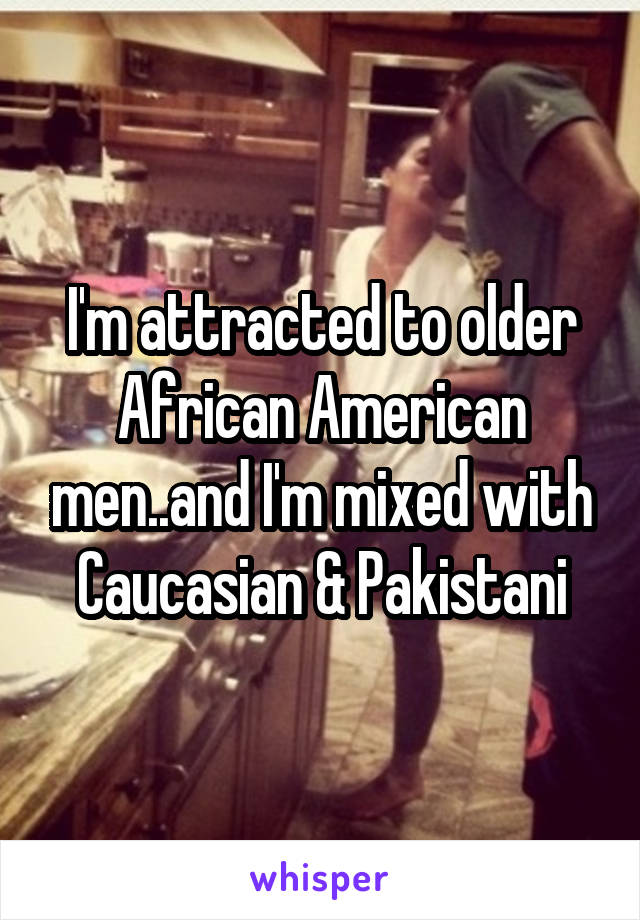 I'm attracted to older African American men..and I'm mixed with Caucasian & Pakistani